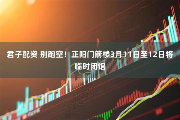 君子配资 别跑空！正阳门箭楼3月11日至12日将临时闭馆