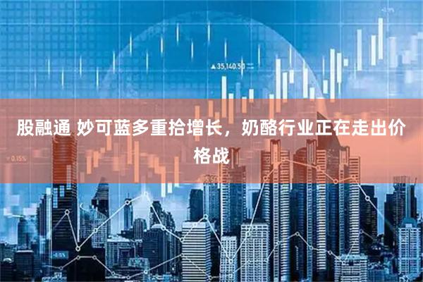 股融通 妙可蓝多重拾增长，奶酪行业正在走出价格战