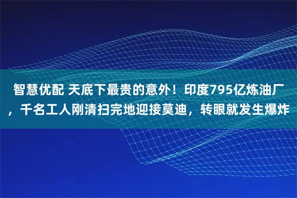 智慧优配 天底下最贵的意外！印度795亿炼油厂，千名工人刚清扫完地迎接莫迪，转眼就发生爆炸