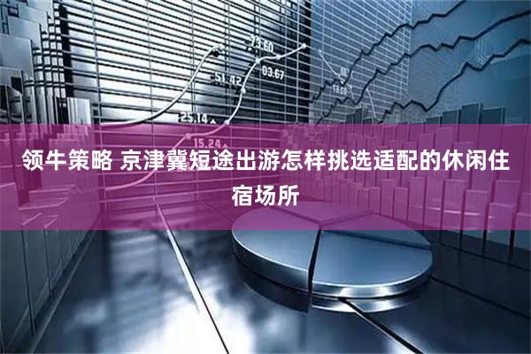 领牛策略 京津冀短途出游怎样挑选适配的休闲住宿场所