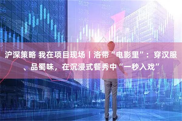 沪深策略 我在项目现场丨洛带“电影里”：穿汉服、品蜀味，在沉浸式餐秀中“一秒入戏”