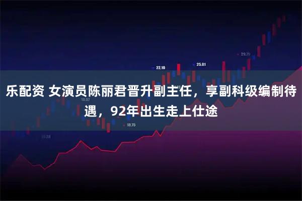 乐配资 女演员陈丽君晋升副主任，享副科级编制待遇，92年出生走上仕途
