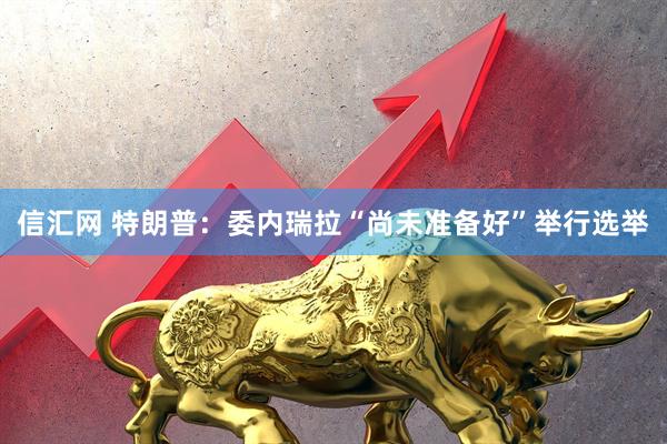 信汇网 特朗普：委内瑞拉“尚未准备好”举行选举