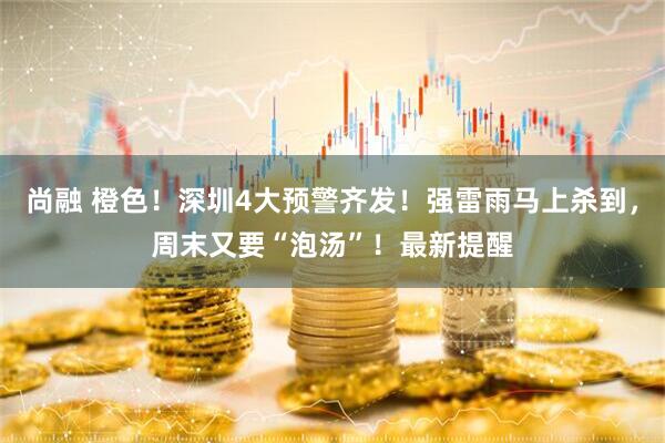 尚融 橙色！深圳4大预警齐发！强雷雨马上杀到，周末又要“泡汤”！最新提醒