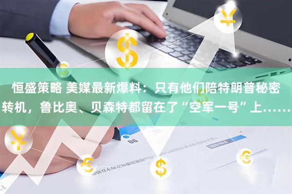 恒盛策略 美媒最新爆料：只有他们陪特朗普秘密转机，鲁比奥、贝森特都留在了“空军一号”上……